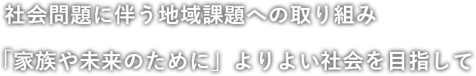社会問題に伴う地域課題への取り組み。「家族や未来のために」よりよい社会を目指して